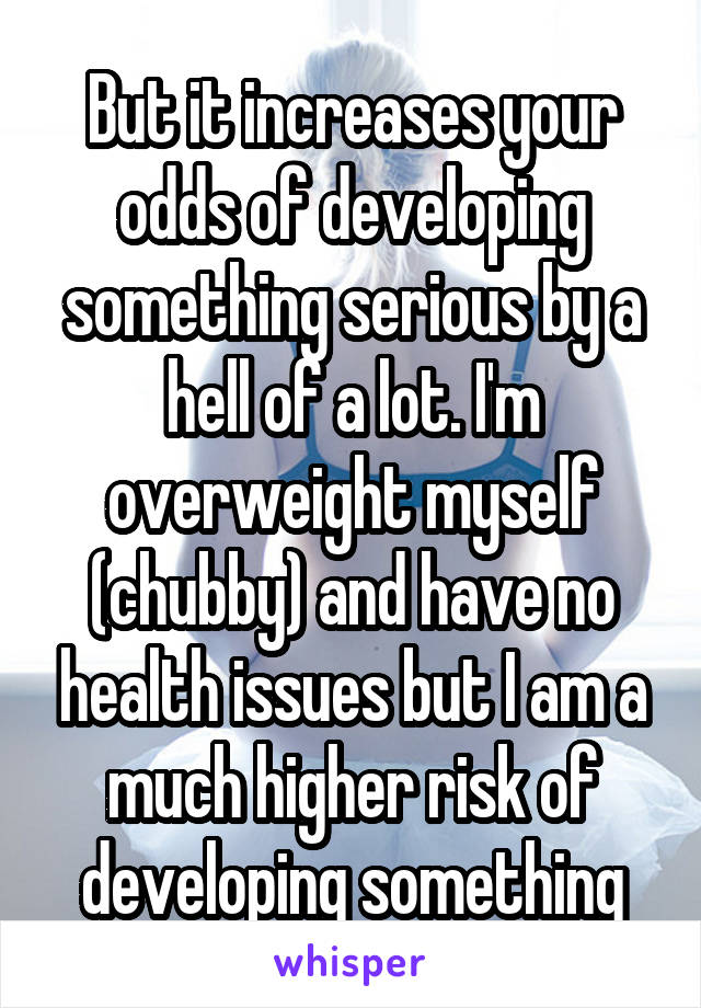 But it increases your odds of developing something serious by a hell of a lot. I'm overweight myself (chubby) and have no health issues but I am a much higher risk of developing something