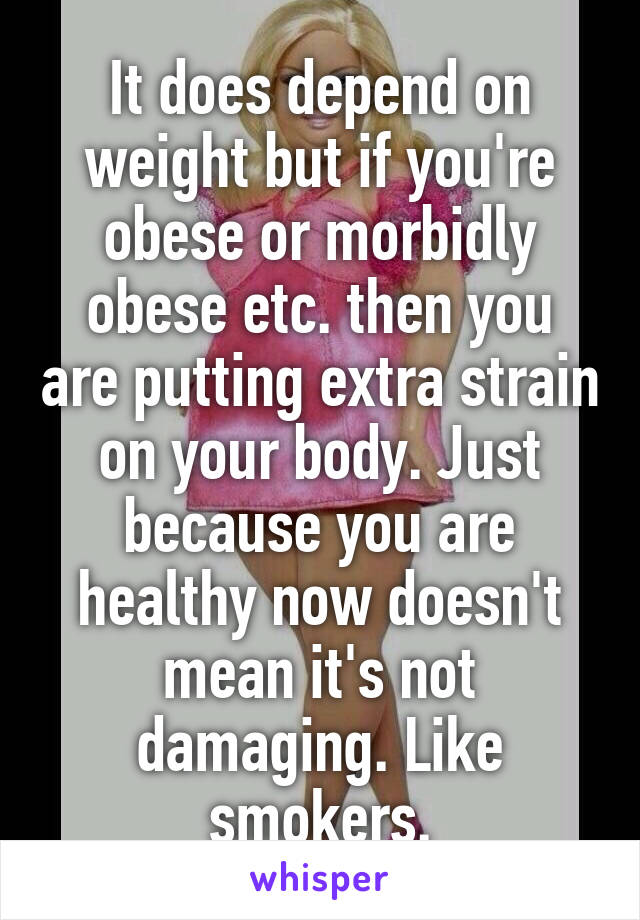 It does depend on weight but if you're obese or morbidly obese etc. then you are putting extra strain on your body. Just because you are healthy now doesn't mean it's not damaging. Like smokers.