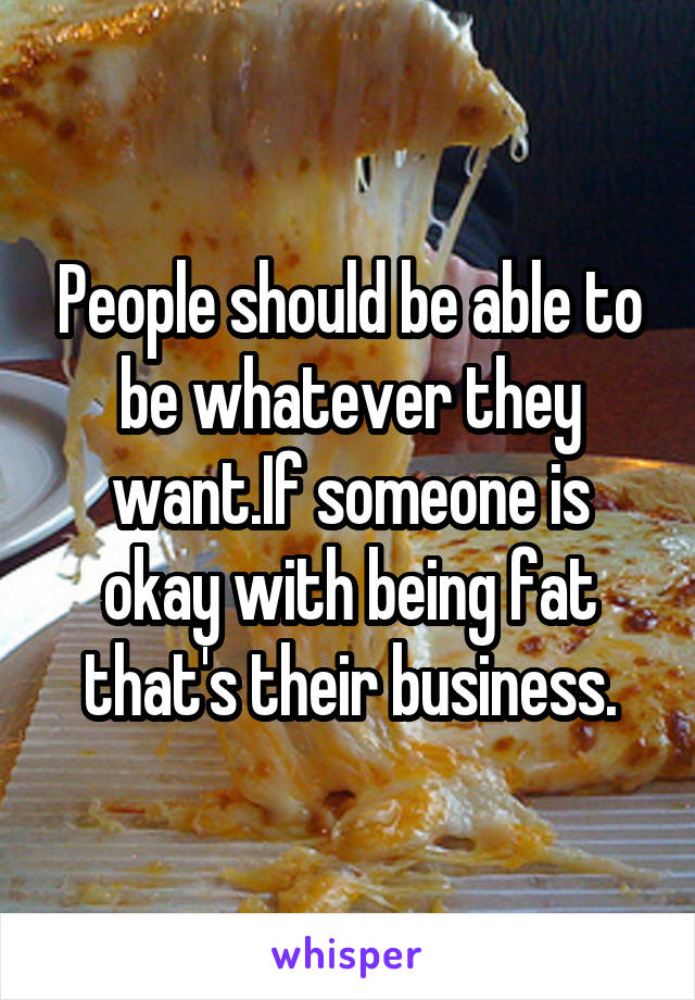 People should be able to be whatever they want.If someone is okay with being fat that's their business.
