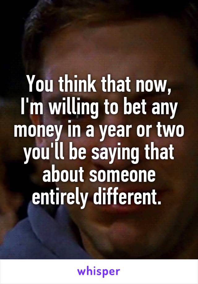You think that now, I'm willing to bet any money in a year or two you'll be saying that about someone entirely different. 