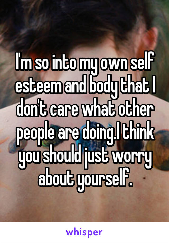 I'm so into my own self esteem and body that I don't care what other people are doing.I think you should just worry about yourself.