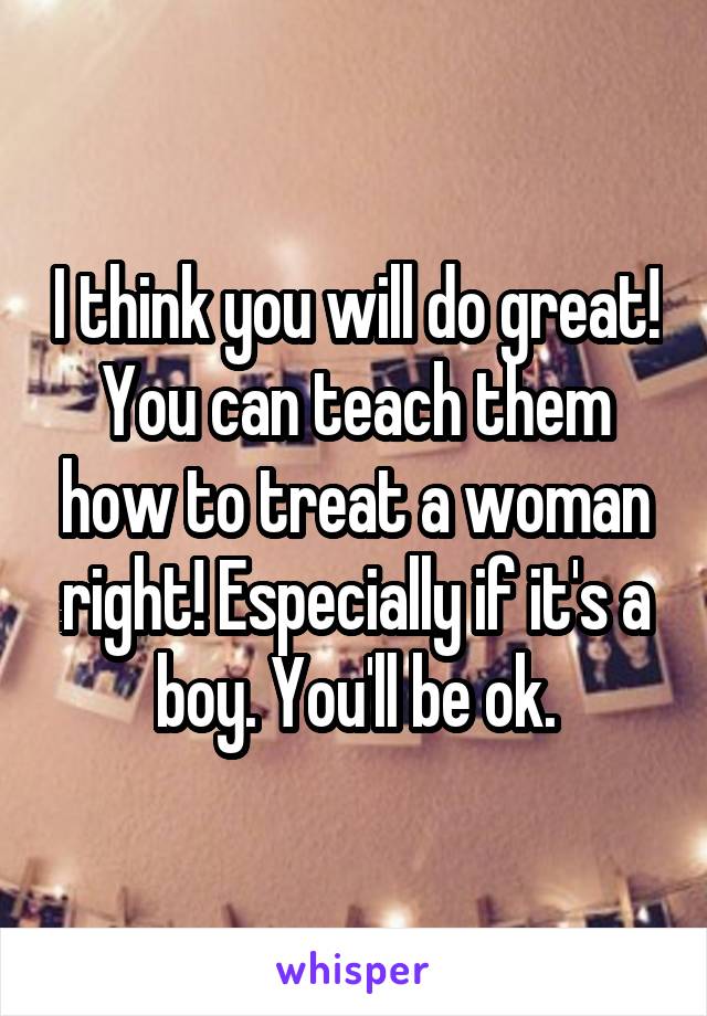 I think you will do great! You can teach them how to treat a woman right! Especially if it's a boy. You'll be ok.