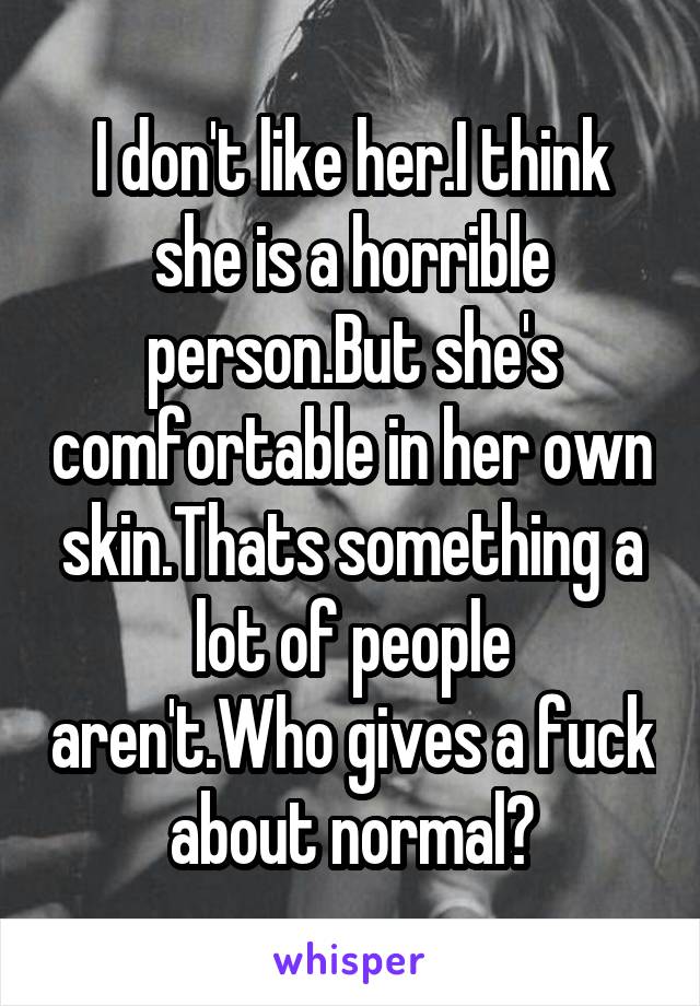 I don't like her.I think she is a horrible person.But she's comfortable in her own skin.Thats something a lot of people aren't.Who gives a fuck about normal?