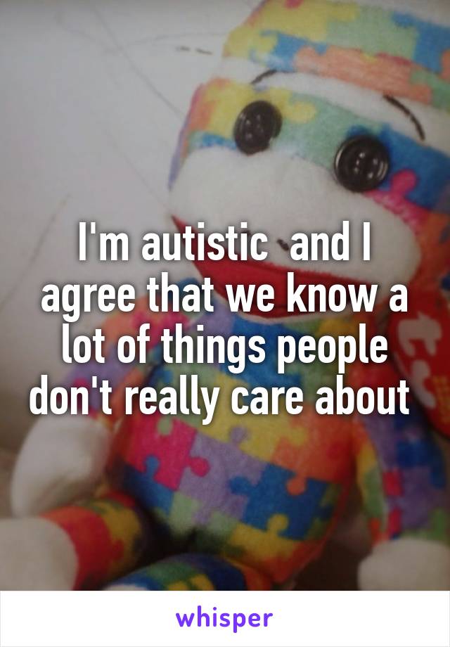 I'm autistic  and I agree that we know a lot of things people don't really care about 