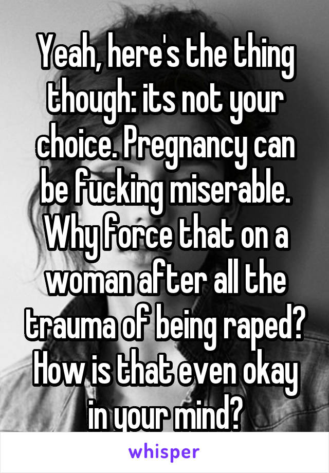 Yeah, here's the thing though: its not your choice. Pregnancy can be fucking miserable. Why force that on a woman after all the trauma of being raped? How is that even okay in your mind?