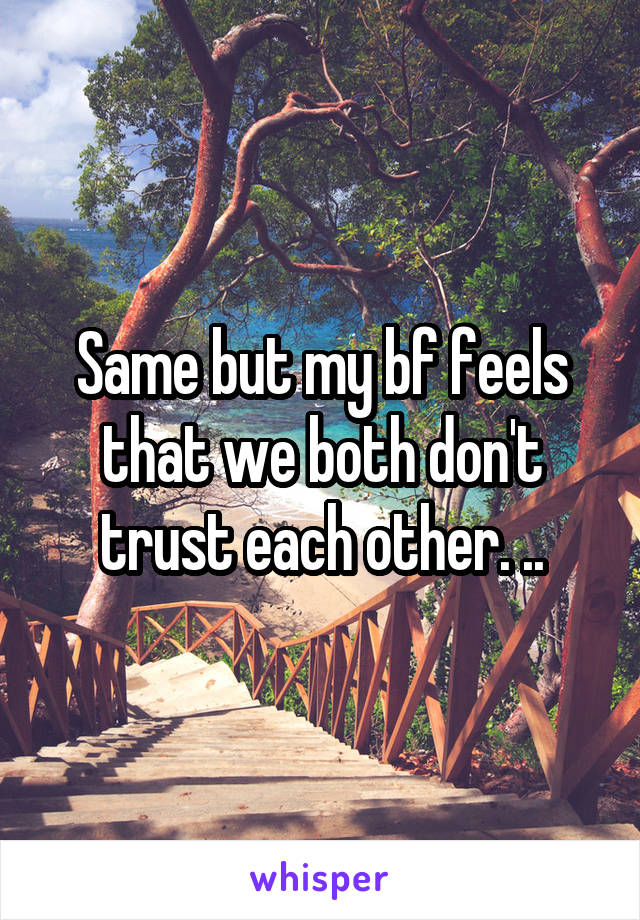 Same but my bf feels that we both don't trust each other. ..