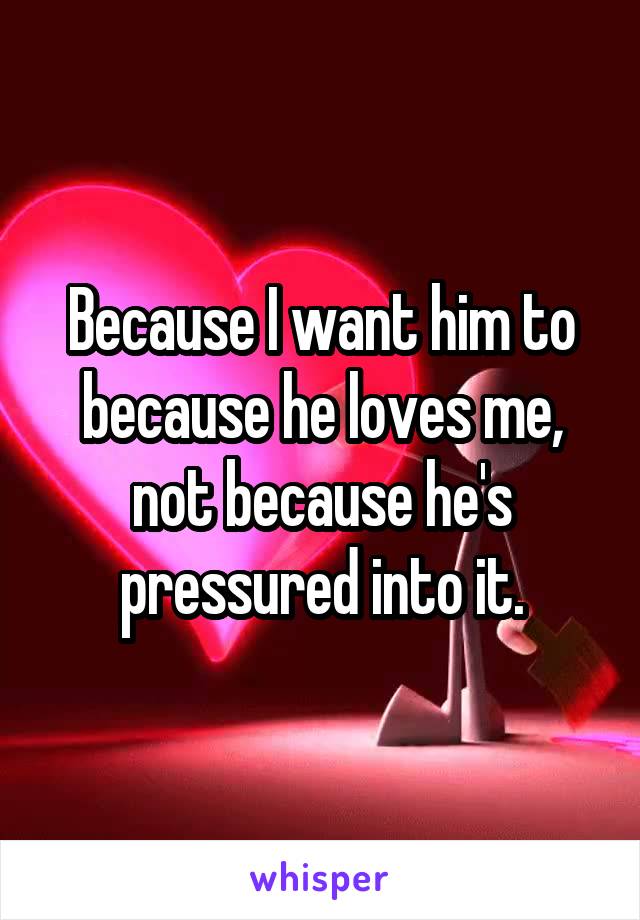 Because I want him to because he loves me, not because he's pressured into it.