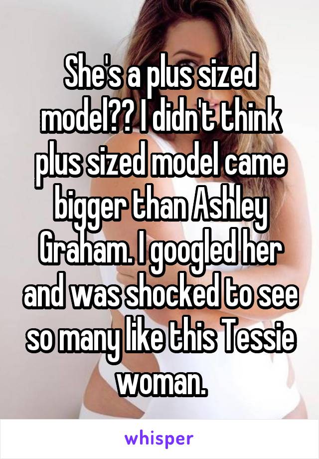 She's a plus sized model?? I didn't think plus sized model came bigger than Ashley Graham. I googled her and was shocked to see so many like this Tessie woman.