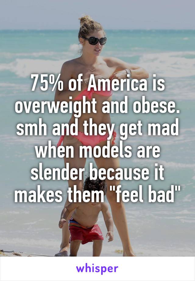 75% of America is overweight and obese. smh and they get mad when models are slender because it makes them "feel bad"