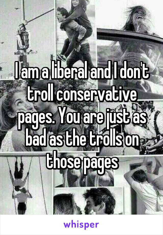 I am a liberal and I don't troll conservative pages. You are just as bad as the trolls on those pages
