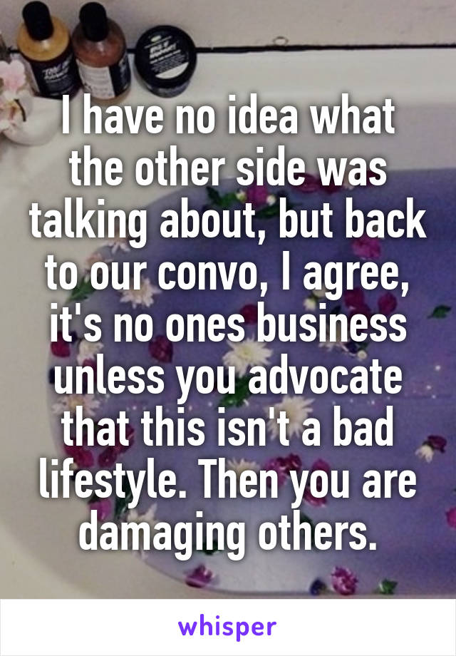 I have no idea what the other side was talking about, but back to our convo, I agree, it's no ones business unless you advocate that this isn't a bad lifestyle. Then you are damaging others.