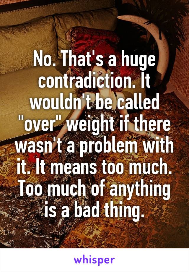 No. That's a huge contradiction. It wouldn't be called "over" weight if there wasn't a problem with it. It means too much. Too much of anything is a bad thing.