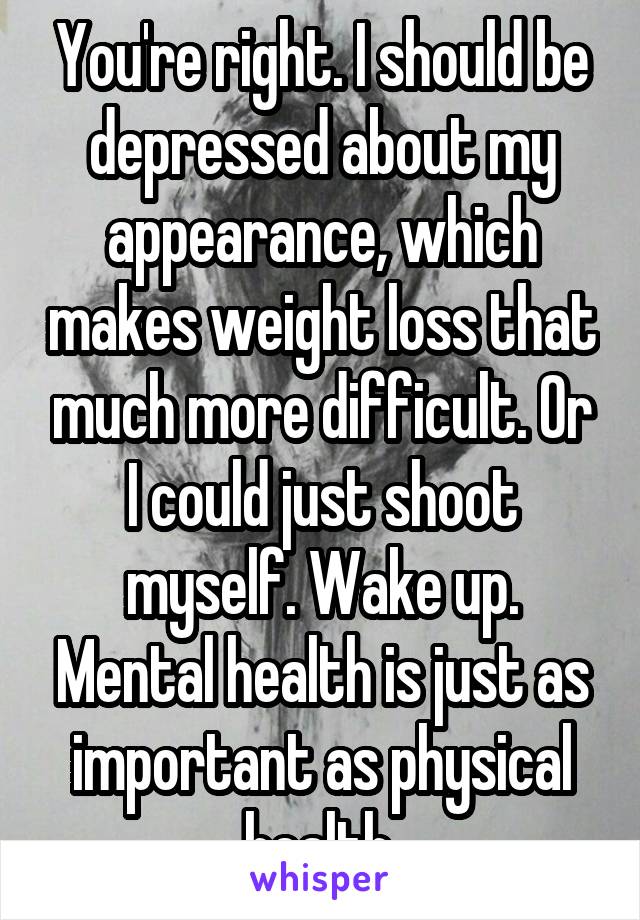 You're right. I should be depressed about my appearance, which makes weight loss that much more difficult. Or I could just shoot myself. Wake up. Mental health is just as important as physical health.