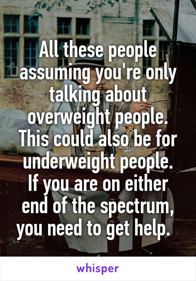 All these people assuming you're only talking about overweight people.
This could also be for underweight people.
If you are on either end of the spectrum, you need to get help.  