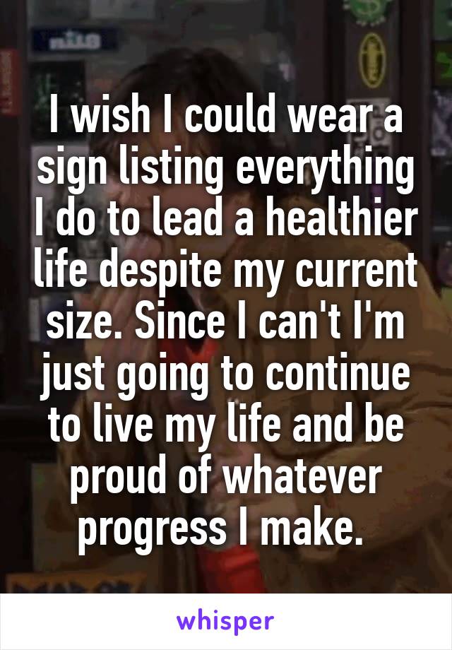 I wish I could wear a sign listing everything I do to lead a healthier life despite my current size. Since I can't I'm just going to continue to live my life and be proud of whatever progress I make. 