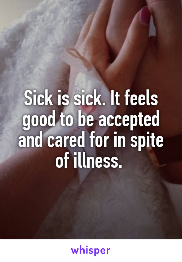 Sick is sick. It feels good to be accepted and cared for in spite of illness. 