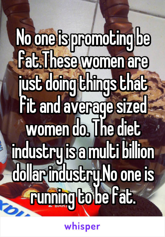 No one is promoting be fat.These women are just doing things that fit and average sized women do. The diet industry is a multi billion dollar industry.No one is running to be fat.