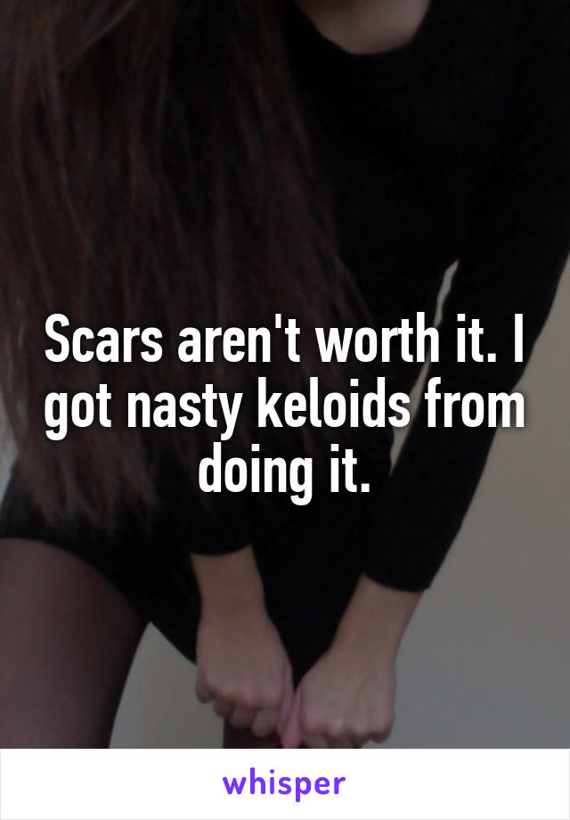 Scars aren't worth it. I got nasty keloids from doing it.