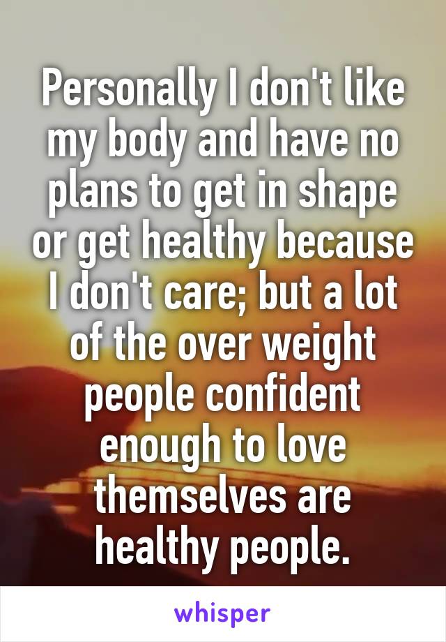 Personally I don't like my body and have no plans to get in shape or get healthy because I don't care; but a lot of the over weight people confident enough to love themselves are healthy people.