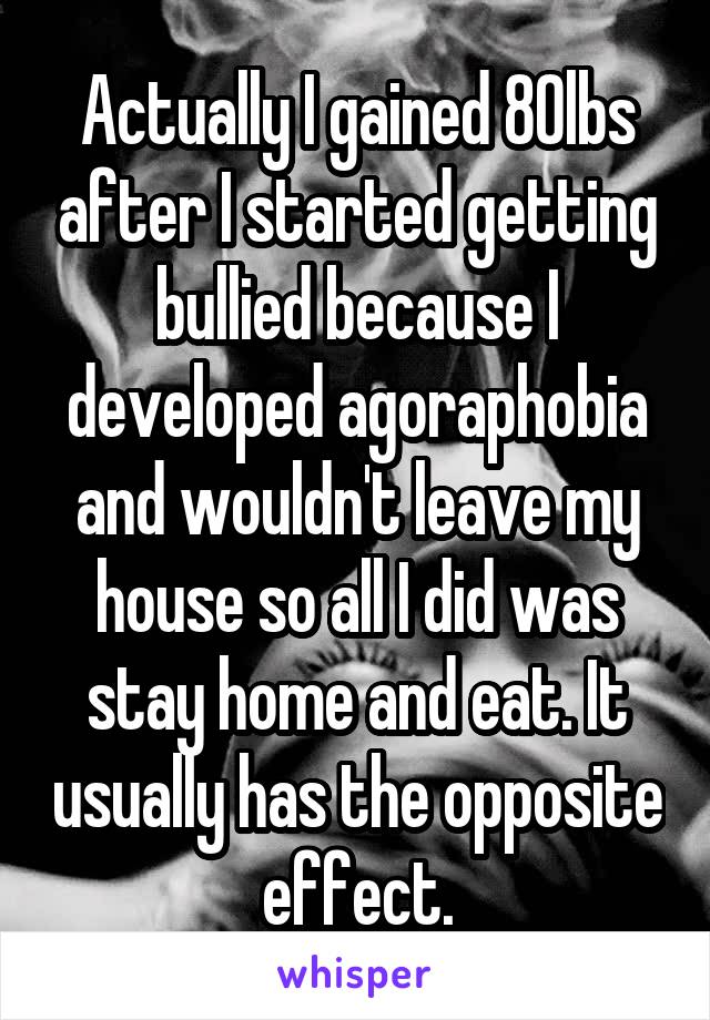 Actually I gained 80lbs after I started getting bullied because I developed agoraphobia and wouldn't leave my house so all I did was stay home and eat. It usually has the opposite effect.