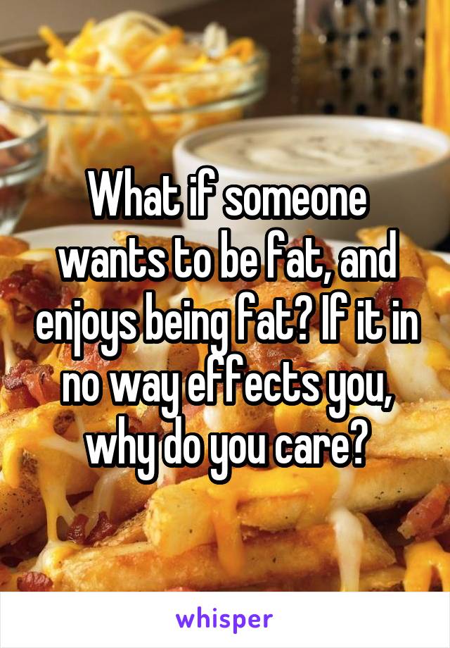 What if someone wants to be fat, and enjoys being fat? If it in no way effects you, why do you care?