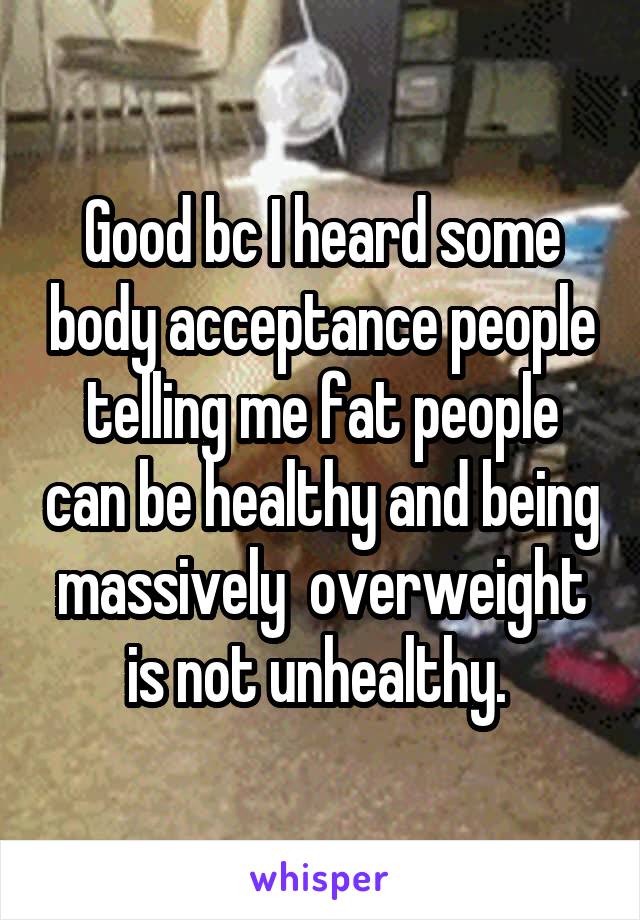 Good bc I heard some body acceptance people telling me fat people can be healthy and being massively  overweight is not unhealthy. 