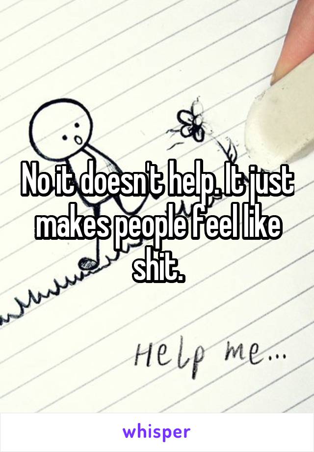 No it doesn't help. It just makes people feel like shit.