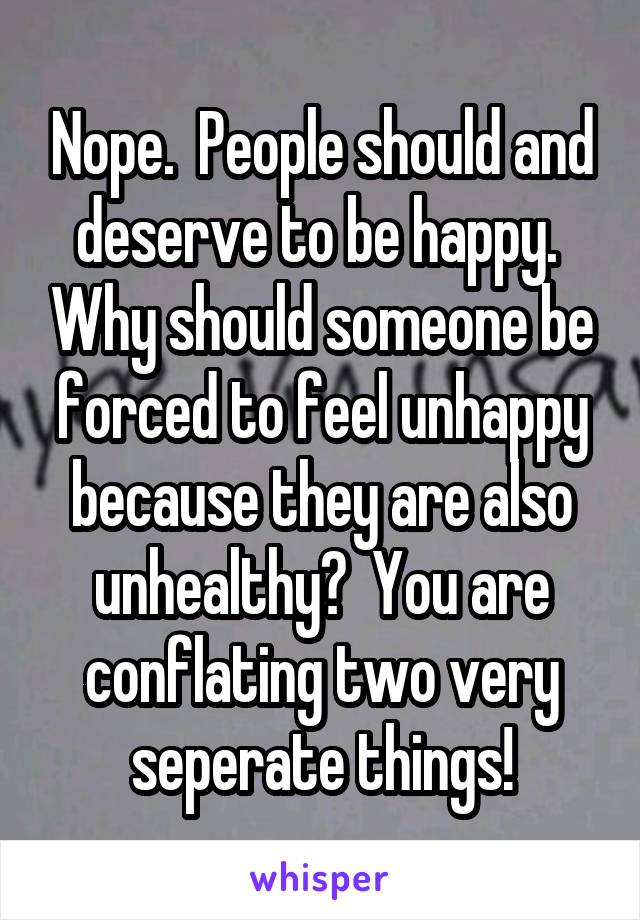 Nope.  People should and deserve to be happy.  Why should someone be forced to feel unhappy because they are also unhealthy?  You are conflating two very seperate things!