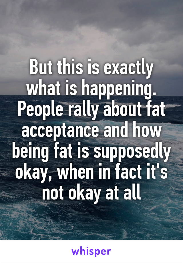 But this is exactly what is happening. People rally about fat acceptance and how being fat is supposedly okay, when in fact it's not okay at all