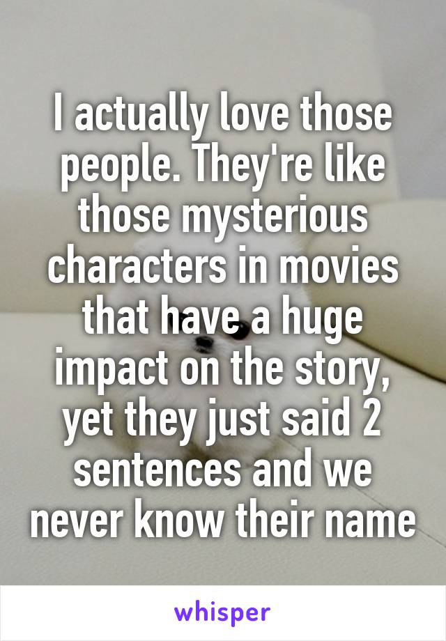 I actually love those people. They're like those mysterious characters in movies that have a huge impact on the story, yet they just said 2 sentences and we never know their name