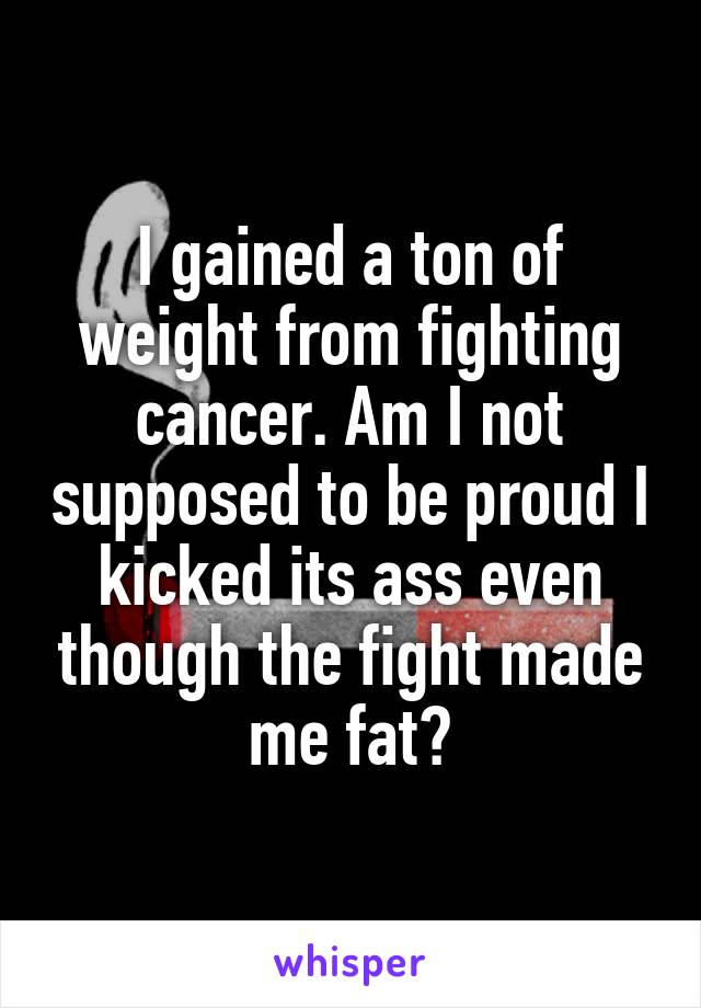 I gained a ton of weight from fighting cancer. Am I not supposed to be proud I kicked its ass even though the fight made me fat?