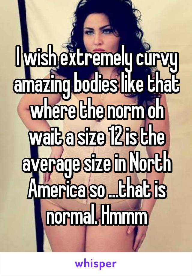 I wish extremely curvy amazing bodies like that where the norm oh wait a size 12 is the average size in North America so ...that is normal. Hmmm