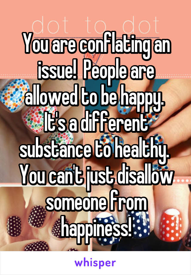 You are conflating an issue!  People are allowed to be happy.  It's a different substance to healthy.  You can't just disallow someone from happiness!
