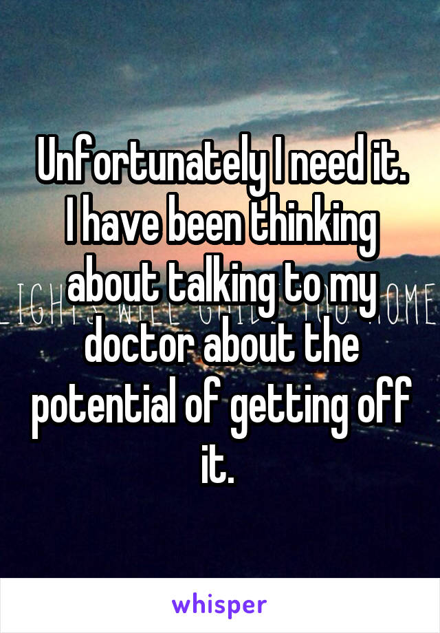 Unfortunately I need it. I have been thinking about talking to my doctor about the potential of getting off it. 