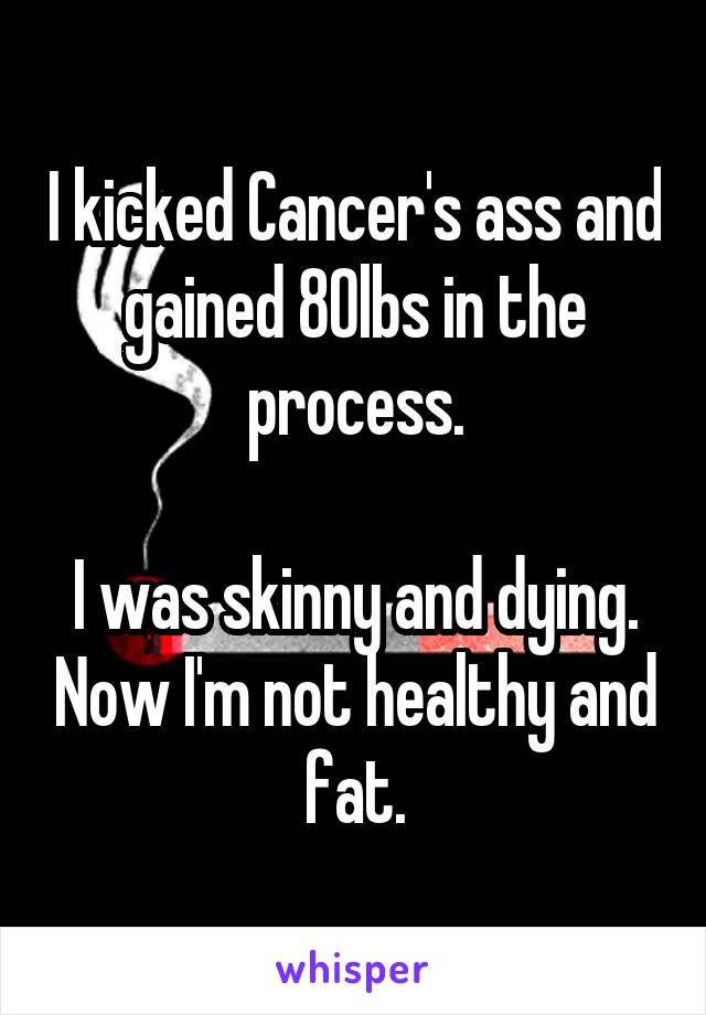 I kicked Cancer's ass and gained 80lbs in the process.

I was skinny and dying. Now I'm not healthy and fat.