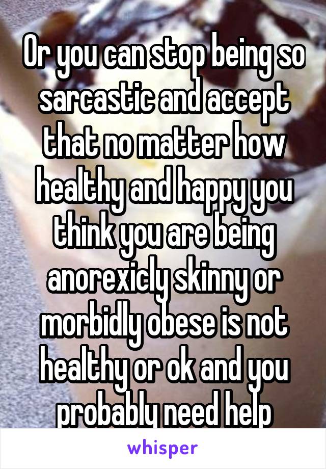 Or you can stop being so sarcastic and accept that no matter how healthy and happy you think you are being anorexicly skinny or morbidly obese is not healthy or ok and you probably need help