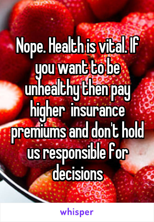 Nope. Health is vital. If you want to be unhealthy then pay higher  insurance premiums and don't hold us responsible for decisions