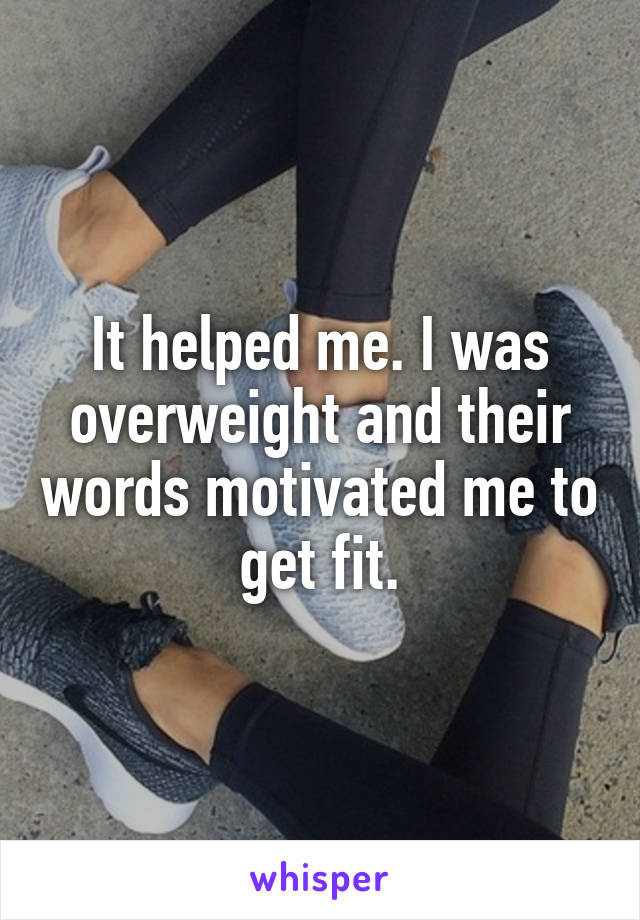 It helped me. I was overweight and their words motivated me to get fit.