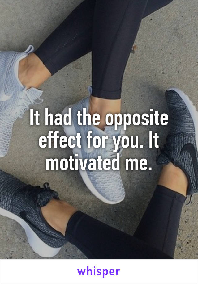 It had the opposite effect for you. It motivated me.