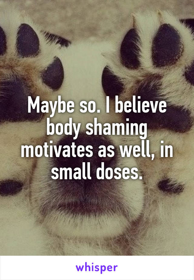 Maybe so. I believe body shaming motivates as well, in small doses.