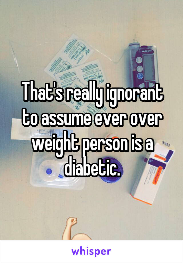 That's really ignorant to assume ever over weight person is a diabetic.