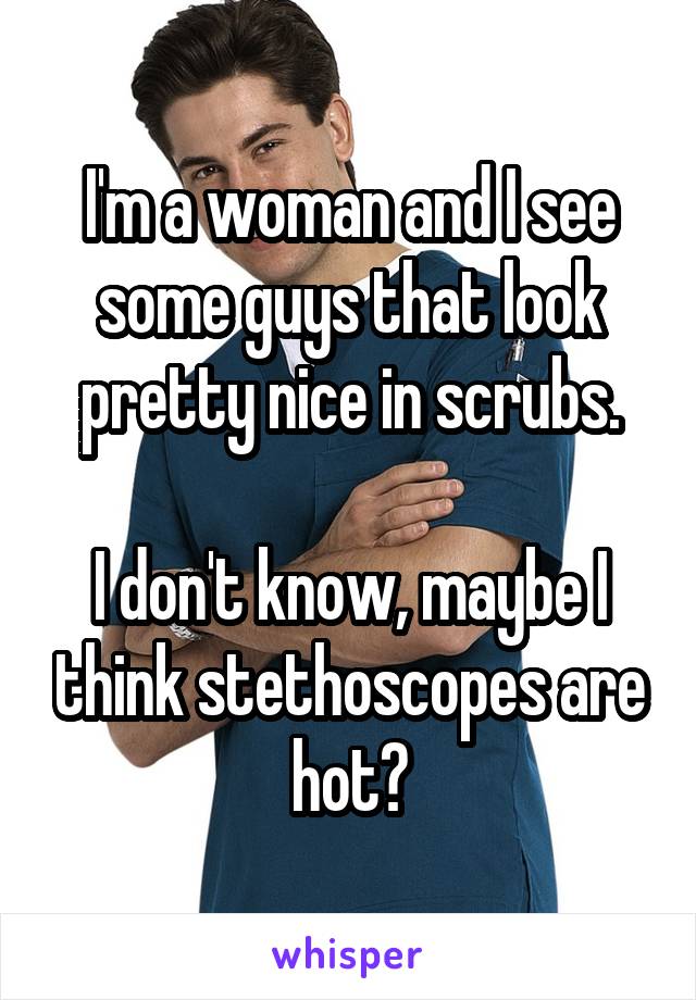 I'm a woman and I see some guys that look pretty nice in scrubs.

I don't know, maybe I think stethoscopes are hot?
