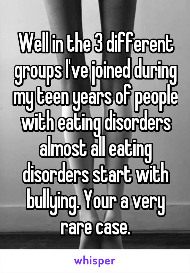 Well in the 3 different groups I've joined during my teen years of people with eating disorders almost all eating disorders start with bullying. Your a very rare case.