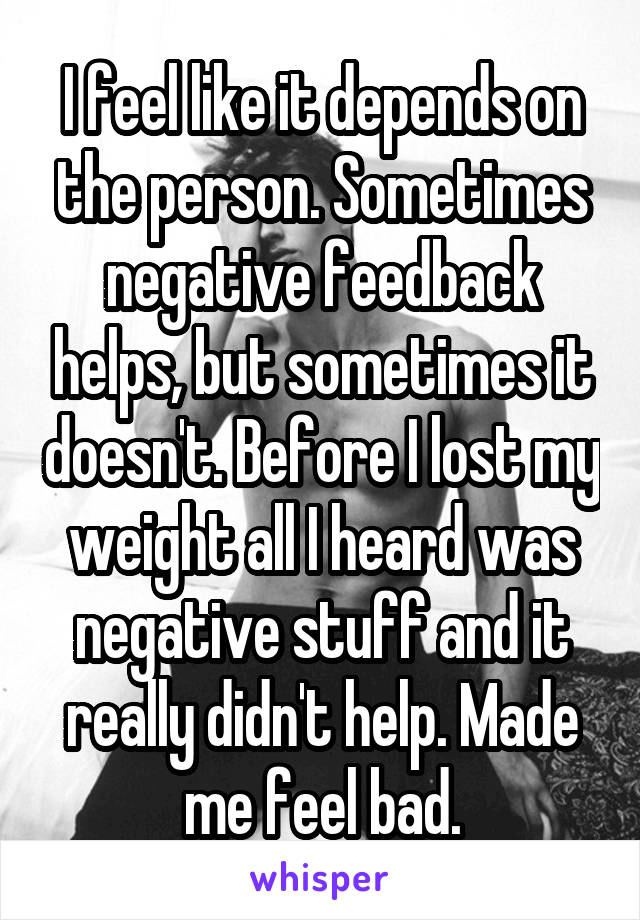 I feel like it depends on the person. Sometimes negative feedback helps, but sometimes it doesn't. Before I lost my weight all I heard was negative stuff and it really didn't help. Made me feel bad.