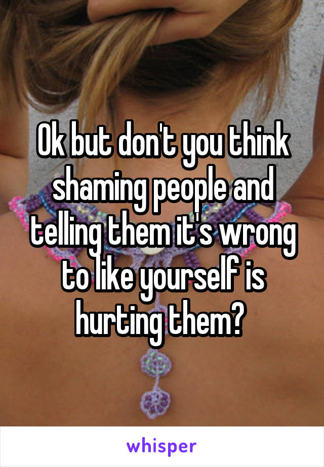 Ok but don't you think shaming people and telling them it's wrong to like yourself is hurting them? 