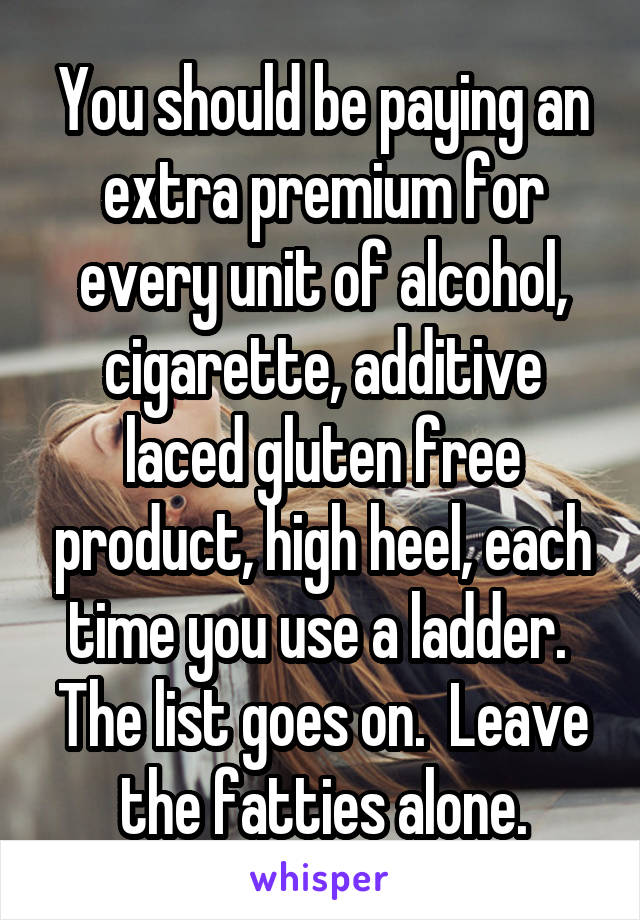 You should be paying an extra premium for every unit of alcohol, cigarette, additive laced gluten free product, high heel, each time you use a ladder.  The list goes on.  Leave the fatties alone.