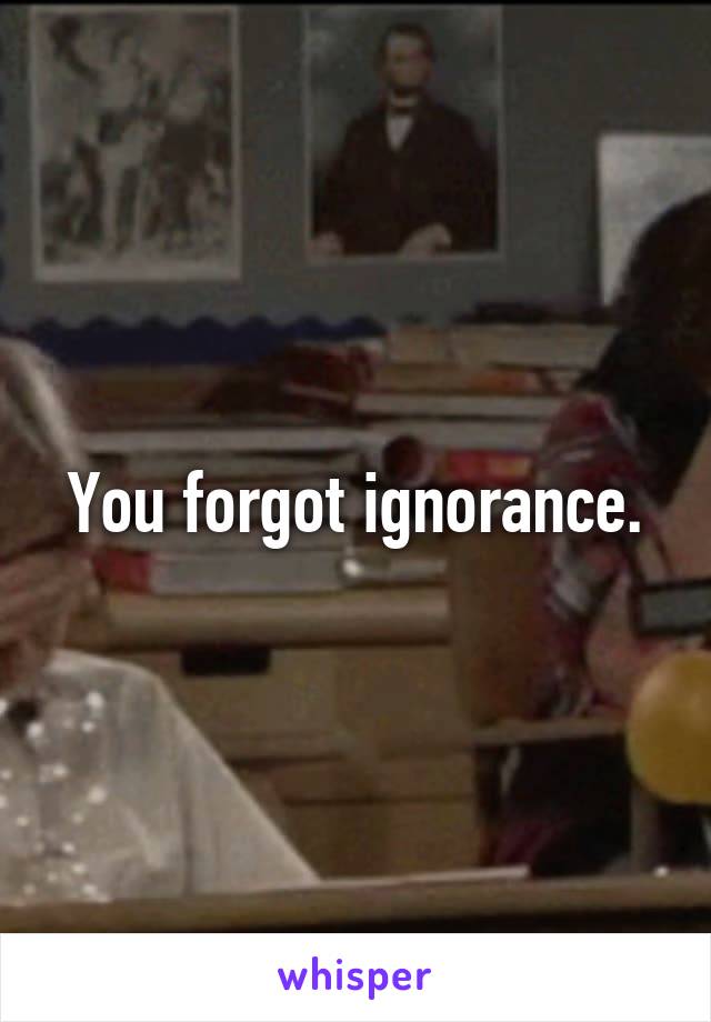 You forgot ignorance.