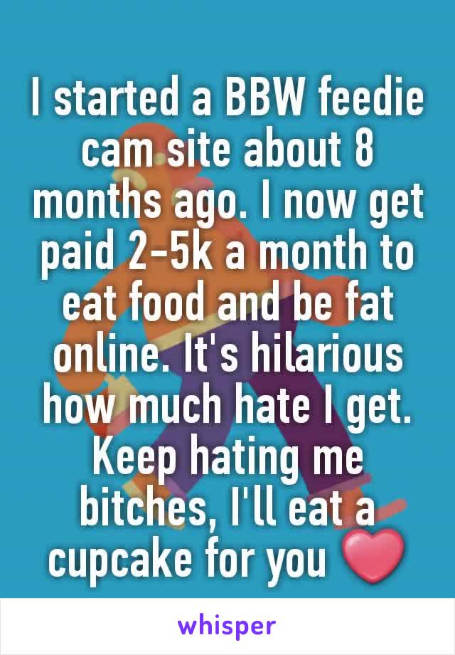 I started a BBW feedie cam site about 8 months ago. I now get paid 2-5k a month to eat food and be fat online. It's hilarious how much hate I get. Keep hating me bitches, I'll eat a cupcake for you ❤
