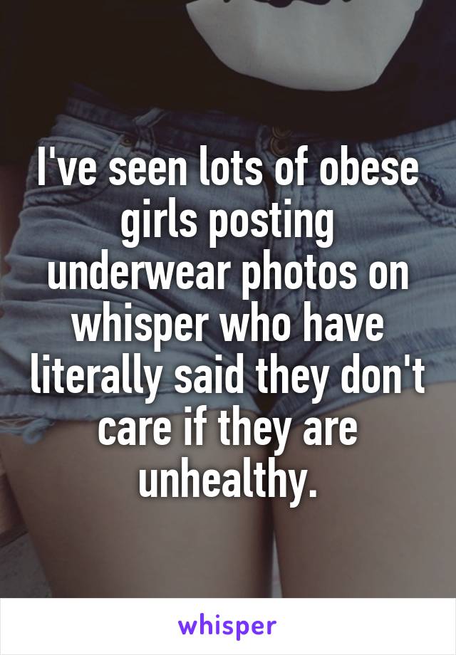 I've seen lots of obese girls posting underwear photos on whisper who have literally said they don't care if they are unhealthy.