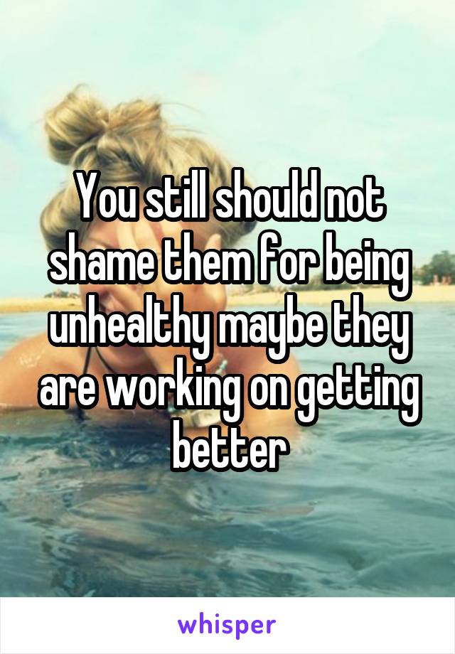 You still should not shame them for being unhealthy maybe they are working on getting better